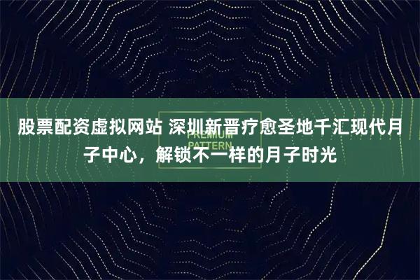 股票配资虚拟网站 深圳新晋疗愈圣地千汇现代月子中心,解锁不一样的月子时光