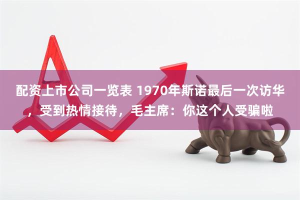 配资上市公司一览表 1970年斯诺最后一次访华，受到热情接待，毛主席：你这个人受骗啦