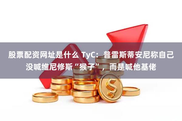股票配资网址是什么 TyC：普雷斯蒂安尼称自己没喊维尼修斯“猴子”，而是喊他基佬