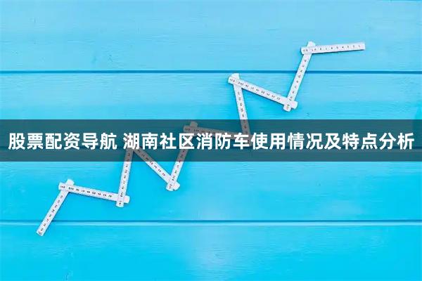 股票配资导航 湖南社区消防车使用情况及特点分析