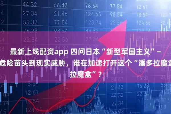 最新上线配资app 四问日本“新型军国主义”——从危险苗头到现实威胁，谁在加速打开这个“潘多拉魔盒”？