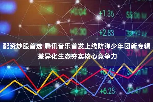 配资炒股首选 腾讯音乐首发上线防弹少年团新专辑 差异化生态夯实核心竞争力