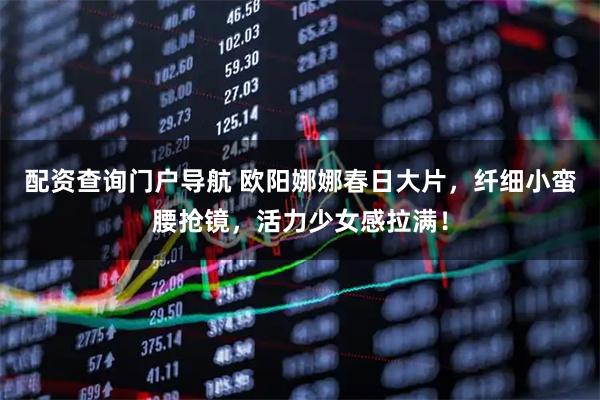 配资查询门户导航 欧阳娜娜春日大片，纤细小蛮腰抢镜，活力少女感拉满！
