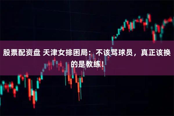 股票配资盘 天津女排困局:不该骂球员,真正该换的是教练!