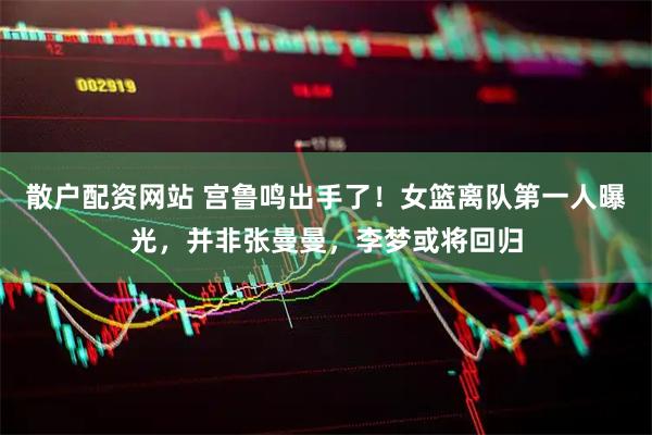散户配资网站 宫鲁鸣出手了！女篮离队第一人曝光，并非张曼曼，李梦或将回归