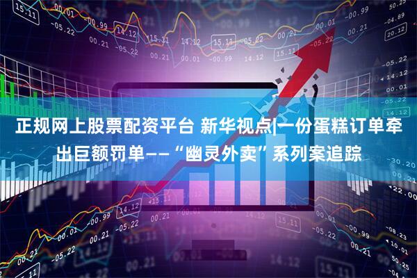 正规网上股票配资平台 新华视点|一份蛋糕订单牵出巨额罚单——“幽灵外卖”系列案追踪