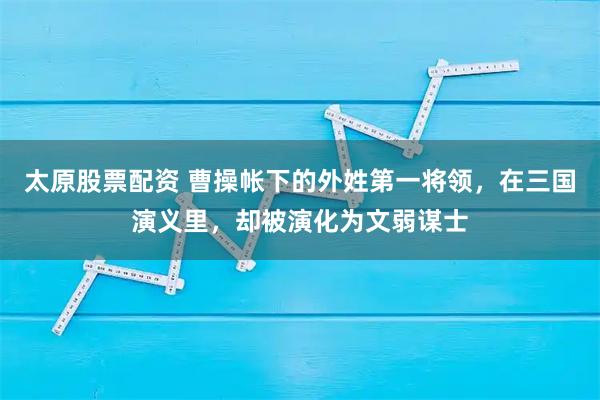 太原股票配资 曹操帐下的外姓第一将领，在三国演义里，却被演化为文弱谋士