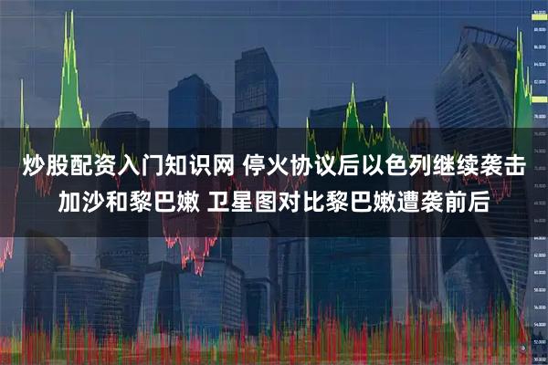 炒股配资入门知识网 停火协议后以色列继续袭击加沙和黎巴嫩 卫星图对比黎巴嫩遭袭前后