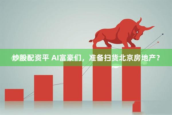 炒股配资平 AI富豪们，准备扫货北京房地产？