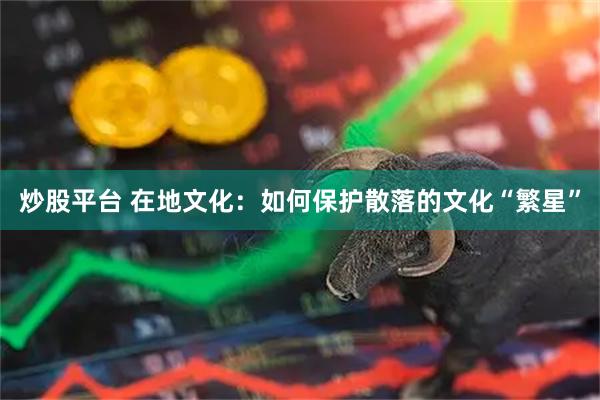 炒股平台 在地文化：如何保护散落的文化“繁星”